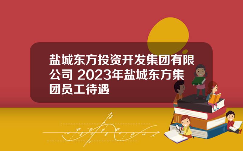 盐城东方投资开发集团有限公司 2023年盐城东方集团员工待遇